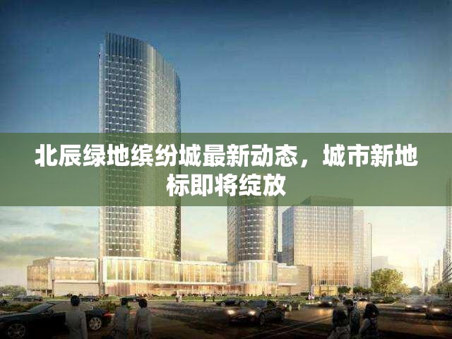 北辰綠地繽紛城最新動(dòng)態(tài)，城市新地標(biāo)即將綻放