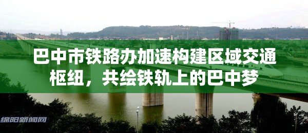 巴中市鐵路辦加速構(gòu)建區(qū)域交通樞紐，共繪鐵軌上的巴中夢(mèng)
