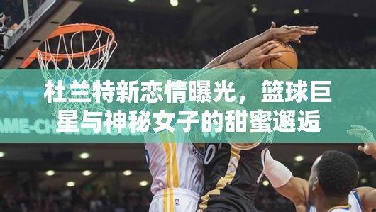 杜蘭特新戀情曝光，籃球巨星與神秘女子的甜蜜邂逅