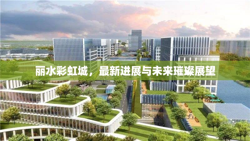 麗水彩虹城，最新進(jìn)展與未來璀璨展望