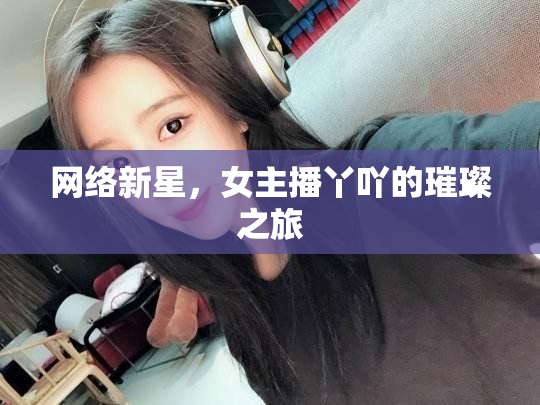 網(wǎng)絡(luò)新星，女主播丫吖的璀璨之旅