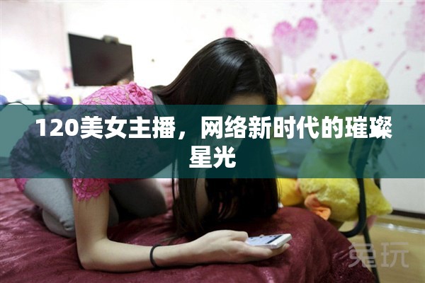 120美女主播，網(wǎng)絡(luò)新時(shí)代的璀璨星光