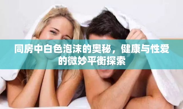 同房中白色泡沫的奧秘，健康與性愛的微妙平衡探索