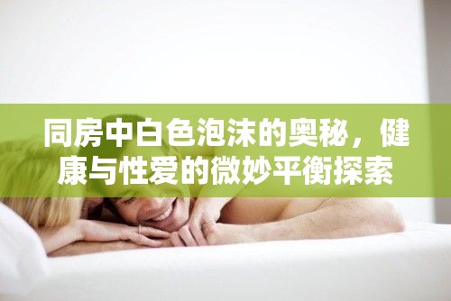 同房中白色泡沫的奧秘，健康與性愛的微妙平衡探索
