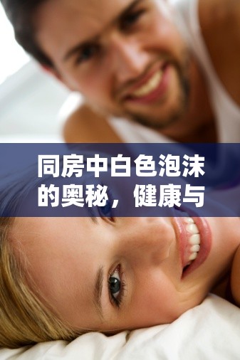 同房中白色泡沫的奧秘，健康與性愛的微妙平衡探索