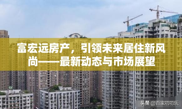 富宏遠(yuǎn)房產(chǎn)，引領(lǐng)未來居住新風(fēng)尚——最新動態(tài)與市場展望