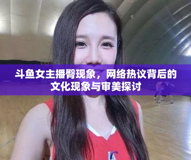 斗魚(yú)女主播臀現(xiàn)象，網(wǎng)絡(luò)熱議背后的文化現(xiàn)象與審美探討