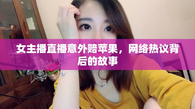 女主播直播意外賠蘋果，網(wǎng)絡熱議背后的故事
