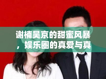 謝楠吳京的甜蜜風暴，娛樂圈的真愛與真實人生