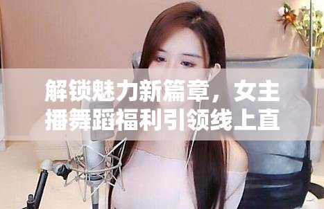 解鎖魅力新篇章，女主播舞蹈福利引領(lǐng)線上直播新風(fēng)尚