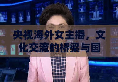 央視海外女主播，文化交流的橋梁與國界跨越的使者