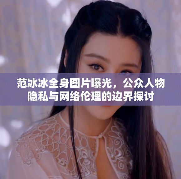 范冰冰全身圖片曝光，公眾人物隱私與網(wǎng)絡(luò)倫理的邊界探討