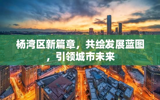 楊灣區(qū)新篇章，共繪發(fā)展藍圖，引領城市未來