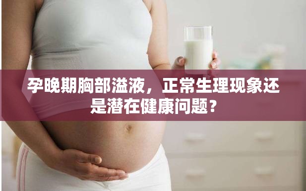 孕晚期胸部溢液，正常生理現(xiàn)象還是潛在健康問題？