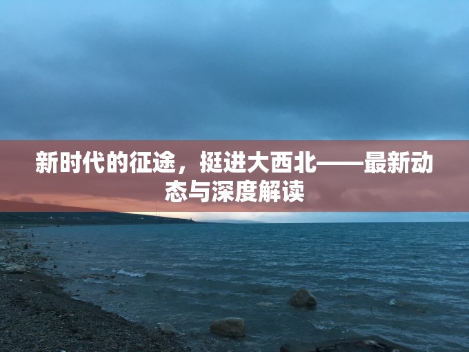 新時(shí)代的征途，挺進(jìn)大西北——最新動(dòng)態(tài)與深度解讀