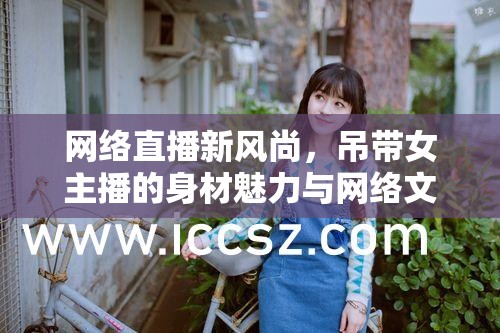 網絡直播新風尚，吊帶女主播的身材魅力與網絡文化的碰撞