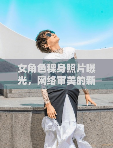 女角色稞身照片曝光，網(wǎng)絡(luò)審美的新趨勢？