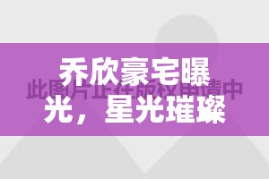 喬欣豪宅曝光，星光璀璨背后的生活畫卷