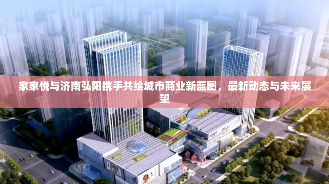 家家悅與濟(jì)南弘陽(yáng)攜手共繪城市商業(yè)新藍(lán)圖，最新動(dòng)態(tài)與未來(lái)展望
