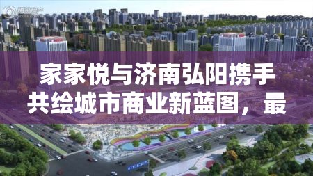 家家悅與濟(jì)南弘陽(yáng)攜手共繪城市商業(yè)新藍(lán)圖，最新動(dòng)態(tài)與未來(lái)展望