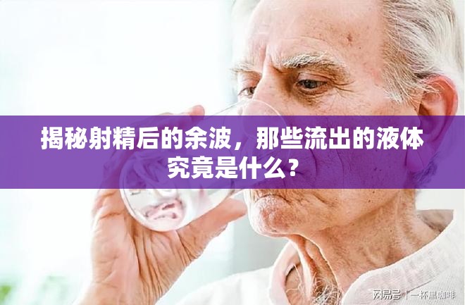 揭秘射精后的余波，那些流出的液體究竟是什么？