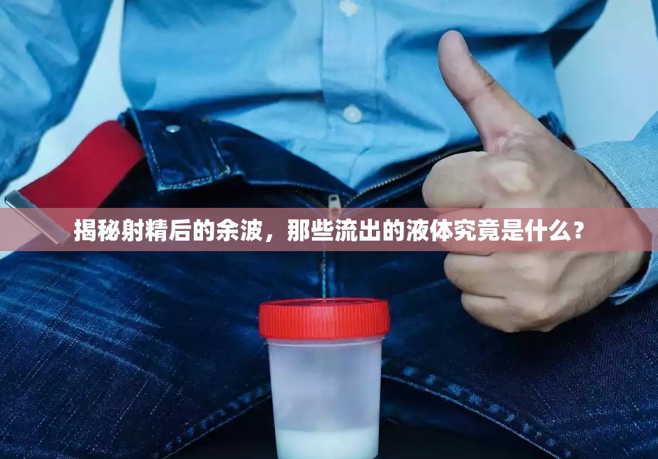 揭秘射精后的余波，那些流出的液體究竟是什么？