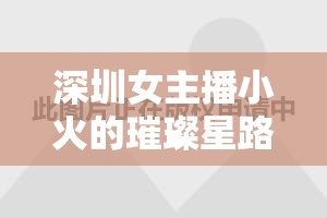 深圳女主播小火的璀璨星路，從平凡到不凡的蛻變之旅