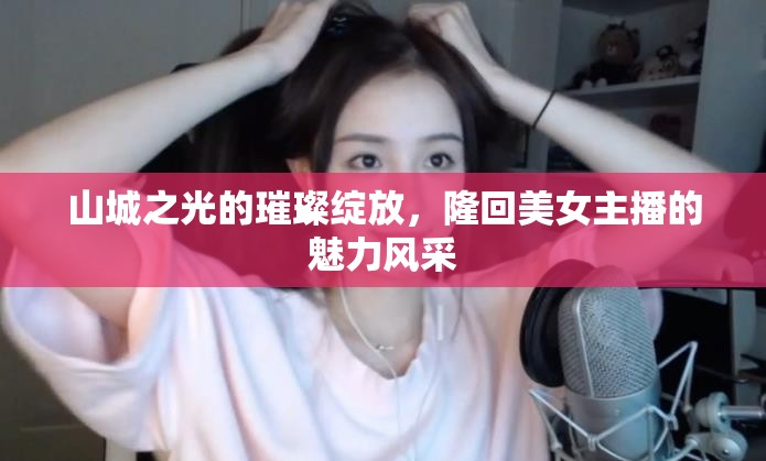 山城之光的璀璨綻放，隆回美女主播的魅力風(fēng)采