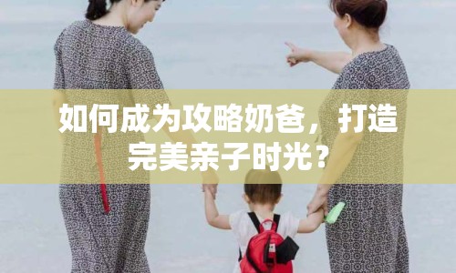 如何成為攻略奶爸，打造完美親子時光？