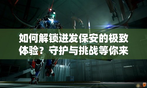 如何解鎖迸發(fā)保安的極致體驗(yàn)？守護(hù)與挑戰(zhàn)等你來挑戰(zhàn)！