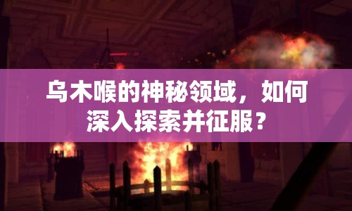 烏木喉的神秘領(lǐng)域，如何深入探索并征服？