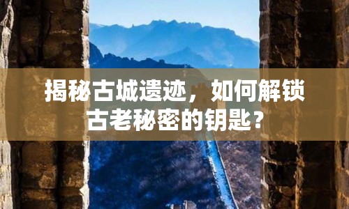 揭秘古城遺跡，如何解鎖古老秘密的鑰匙？