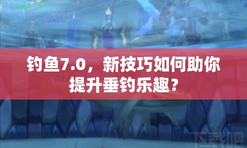 釣魚7.0，新技巧如何助你提升垂釣樂趣？