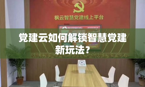 黨建云如何解鎖智慧黨建新玩法？