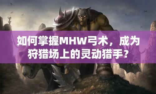 如何掌握MHW弓術(shù)，成為狩獵場上的靈動(dòng)獵手？