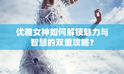 優(yōu)雅女神如何解鎖魅力與智慧的雙重攻略？