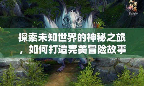 探索未知世界的神秘之旅，如何打造完美冒險故事攻略？