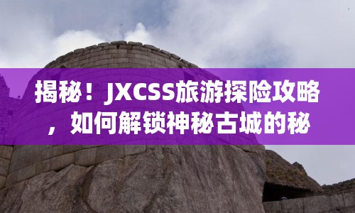 揭秘！JXCSS旅游探險攻略，如何解鎖神秘古城的秘密？