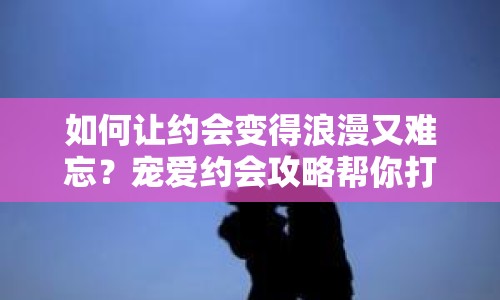 如何讓約會變得浪漫又難忘？寵愛約會攻略幫你打造完美計劃！