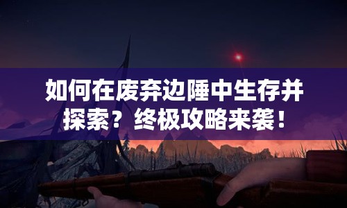 如何在廢棄邊陲中生存并探索？終極攻略來(lái)襲！