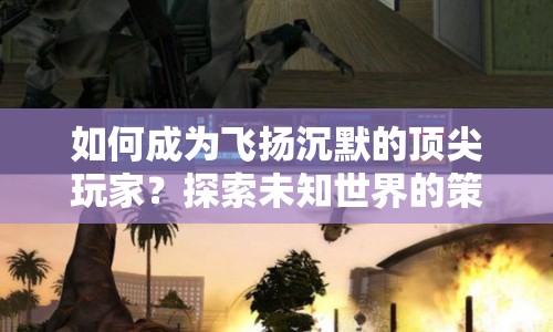 如何成為飛揚沉默的頂尖玩家？探索未知世界的策略與技巧全解析
