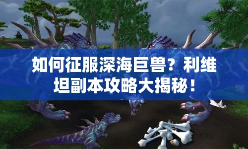 如何征服深海巨獸？利維坦副本攻略大揭秘！