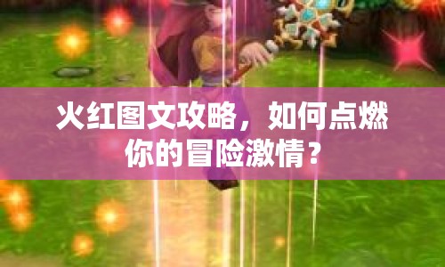 火紅圖文攻略，如何點(diǎn)燃你的冒險激情？
