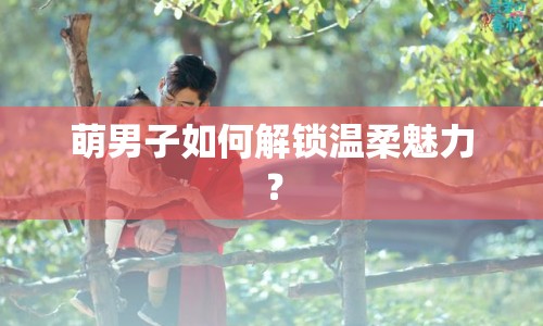 萌男子如何解鎖溫柔魅力？