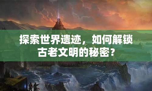 探索世界遺跡，如何解鎖古老文明的秘密？