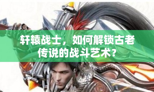 軒轅戰(zhàn)士，如何解鎖古老傳說(shuō)的戰(zhàn)斗藝術(shù)？