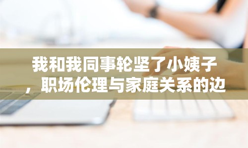 我和我同事輪堅了小姨子，職場倫理與家庭關(guān)系的邊界