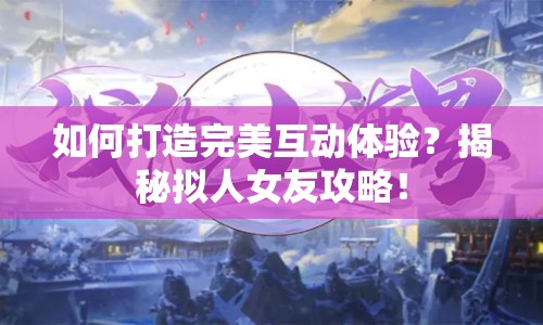 如何打造完美互動體驗？揭秘擬人女友攻略！