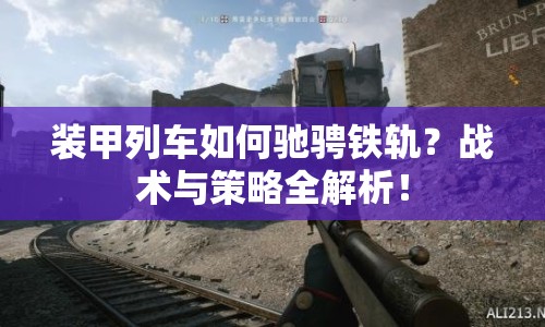 裝甲列車(chē)如何馳騁鐵軌？戰(zhàn)術(shù)與策略全解析！