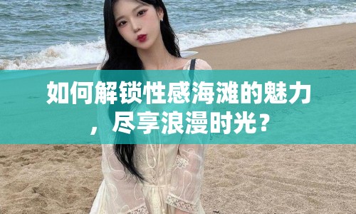 如何解鎖性感海灘的魅力，盡享浪漫時光？